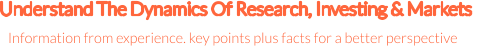Understand The Dynamics Of Research, Investing & Markets  Information from experience. key points plus facts for a better perspective