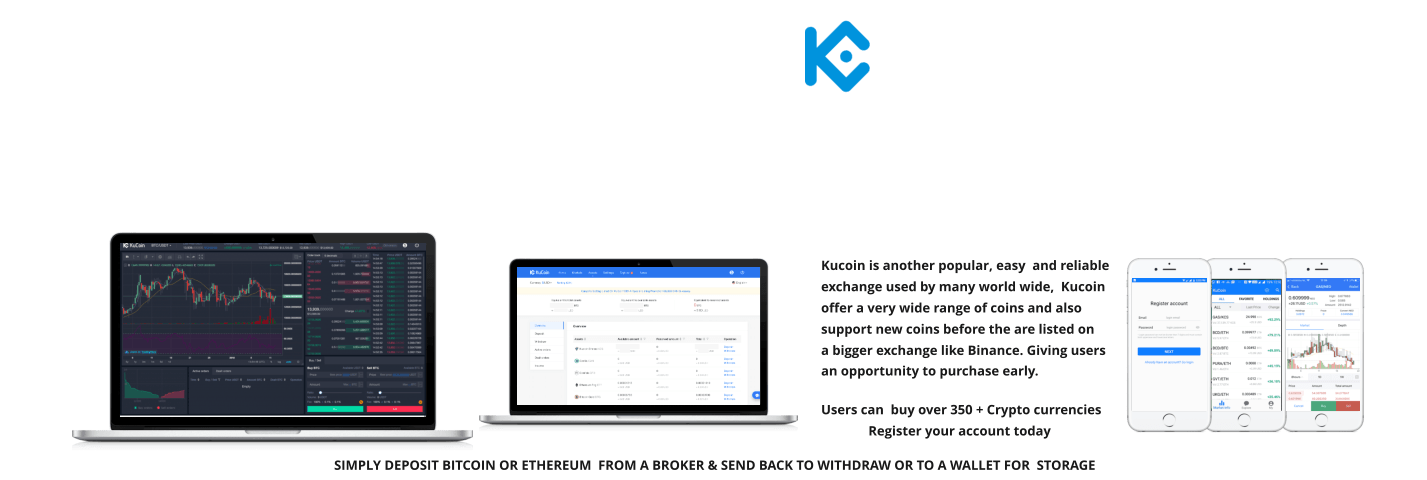 Kucoin is another popular, easy  and reliable exchange used by many world wide,  Kucoin offer a very wide range of coins and also support new coins before the are listed on a bigger exchange like Binance. Giving users an opportunity to purchase early.   Users can  buy over 350 + Crypto currencies               Register your account today       SIMPLY DEPOSIT BITCOIN OR ETHEREUM  FROM A BROKER & SEND BACK TO WITHDRAW OR TO A WALLET FOR  STORAGE